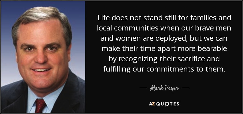 Life does not stand still for families and local communities when our brave men and women are deployed, but we can make their time apart more bearable by recognizing their sacrifice and fulfilling our commitments to them. - Mark Pryor