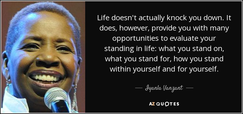 Life doesn't actually knock you down. It does, however, provide you with many opportunities to evaluate your standing in life: what you stand on, what you stand for, how you stand within yourself and for yourself. - Iyanla Vanzant