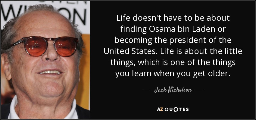 Life doesn't have to be about finding Osama bin Laden or becoming the president of the United States. Life is about the little things, which is one of the things you learn when you get older. - Jack Nicholson