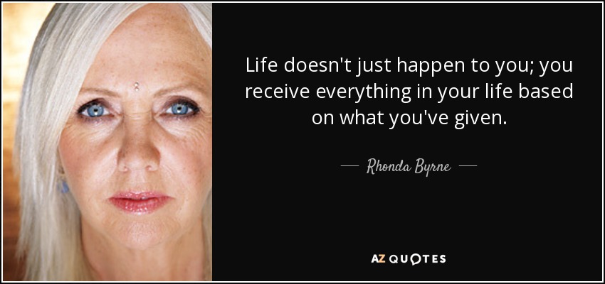 Life doesn't just happen to you; you receive everything in your life based on what you've given. - Rhonda Byrne