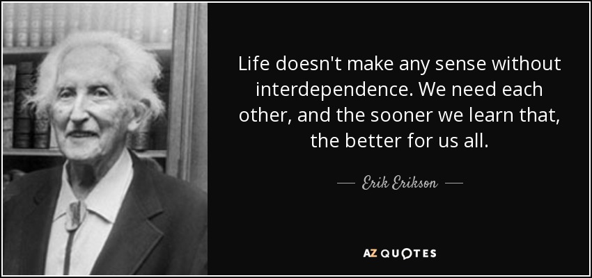 Life doesn't make any sense without interdependence. We need each other, and the sooner we learn that, the better for us all. - Erik Erikson