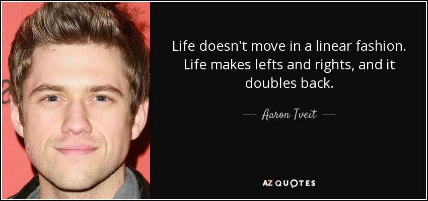 Life doesn't move in a linear fashion. Life makes lefts and rights, and it doubles back. - Aaron Tveit