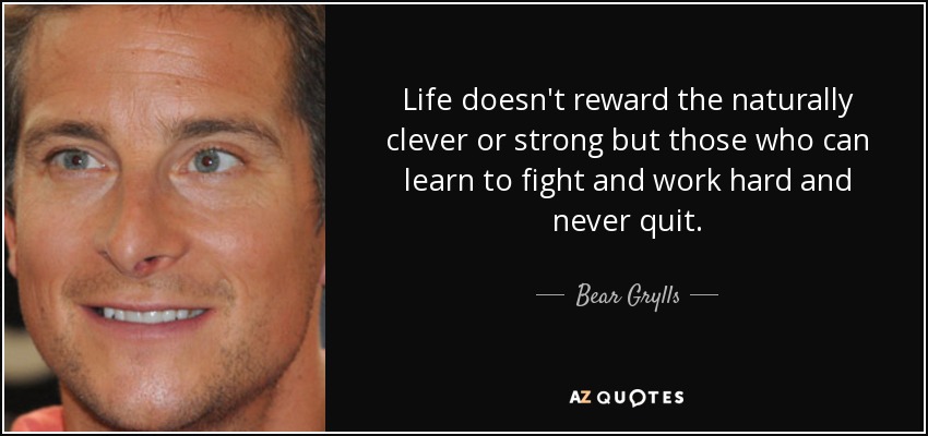 Life doesn't reward the naturally clever or strong but those who can learn to fight and work hard and never quit. - Bear Grylls