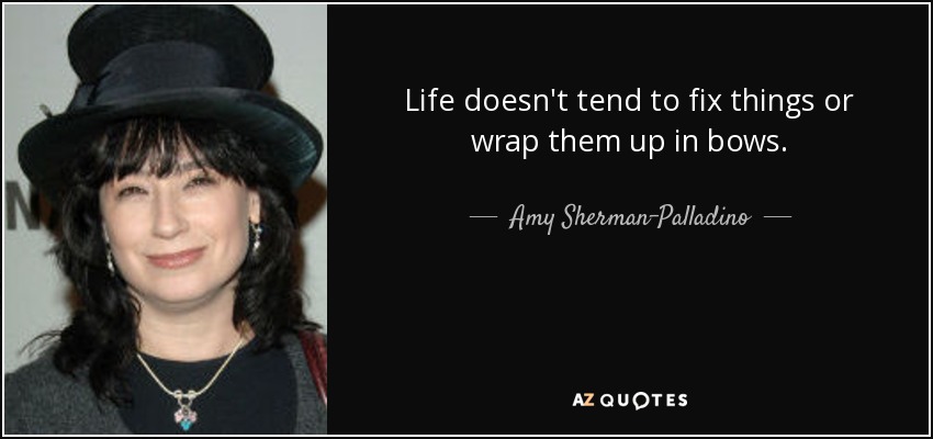 Life doesn't tend to fix things or wrap them up in bows. - Amy Sherman-Palladino