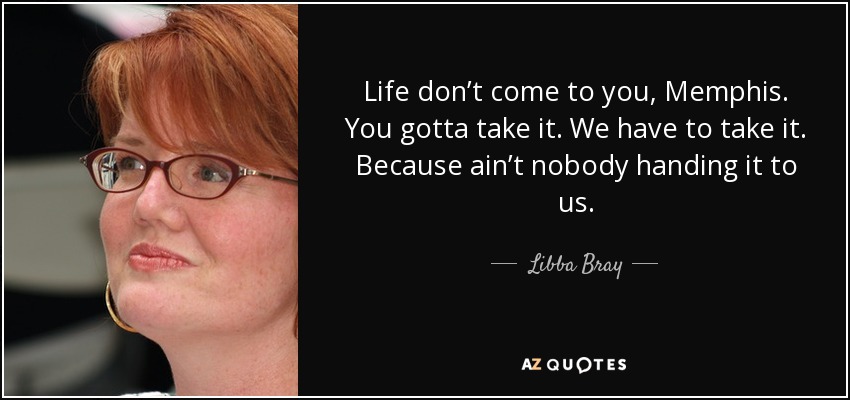 Life don’t come to you, Memphis. You gotta take it. We have to take it. Because ain’t nobody handing it to us. - Libba Bray