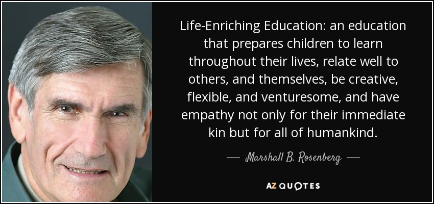 Life-Enriching Education: an education that prepares children to learn throughout their lives, relate well to others, and themselves, be creative, flexible, and venturesome, and have empathy not only for their immediate kin but for all of humankind. - Marshall B. Rosenberg