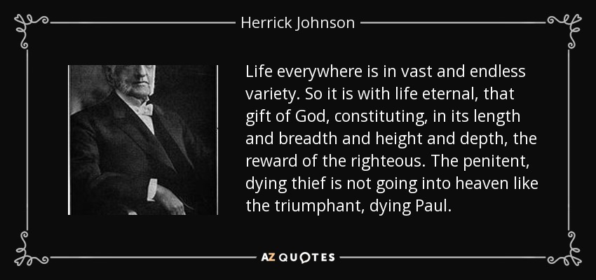 Life everywhere is in vast and endless variety. So it is with life eternal, that gift of God, constituting, in its length and breadth and height and depth, the reward of the righteous. The penitent, dying thief is not going into heaven like the triumphant, dying Paul. - Herrick Johnson