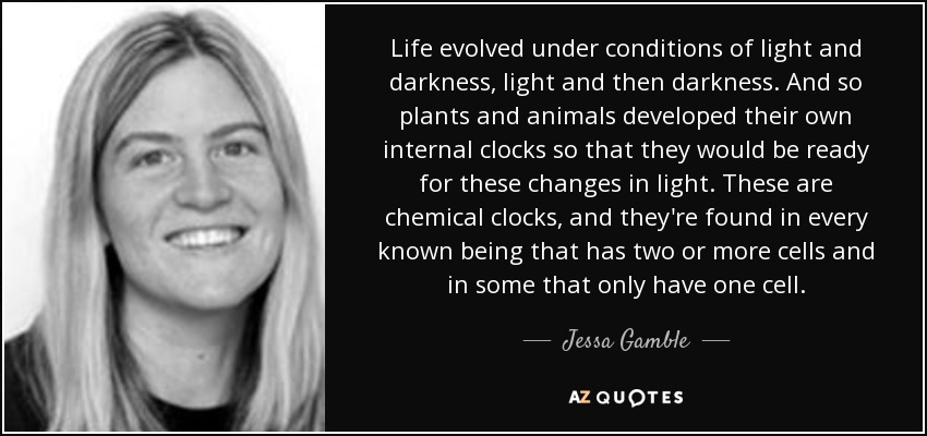 Life evolved under conditions of light and darkness, light and then darkness. And so plants and animals developed their own internal clocks so that they would be ready for these changes in light. These are chemical clocks, and they're found in every known being that has two or more cells and in some that only have one cell. - Jessa Gamble
