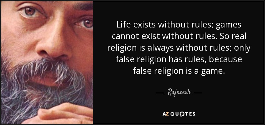 Life exists without rules; games cannot exist without rules. So real religion is always without rules; only false religion has rules, because false religion is a game. - Rajneesh