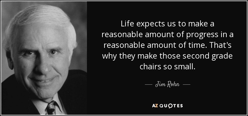 Life expects us to make a reasonable amount of progress in a reasonable amount of time. That's why they make those second grade chairs so small. - Jim Rohn