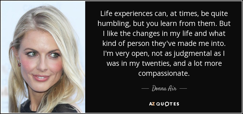 Life experiences can, at times, be quite humbling, but you learn from them. But I like the changes in my life and what kind of person they've made me into. I'm very open, not as judgmental as I was in my twenties, and a lot more compassionate. - Donna Air