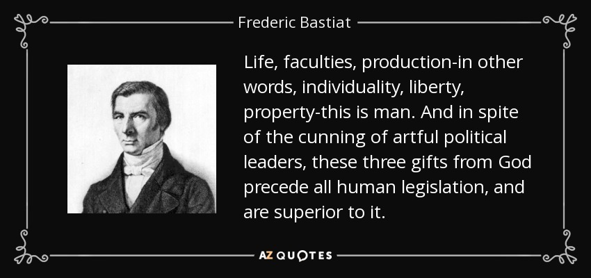 Life, faculties, production-in other words, individuality, liberty, property-this is man. And in spite of the cunning of artful political leaders, these three gifts from God precede all human legislation, and are superior to it. - Frederic Bastiat