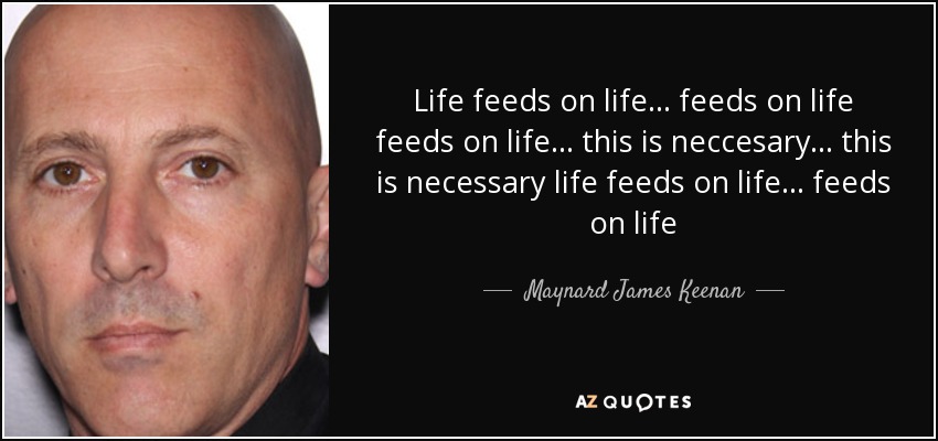 Life feeds on life... feeds on life feeds on life... this is neccesary... this is necessary life feeds on life... feeds on life - Maynard James Keenan