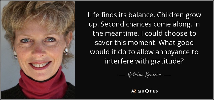 Life finds its balance. Children grow up. Second chances come along. In the meantime, I could choose to savor this moment. What good would it do to allow annoyance to interfere with gratitude? - Katrina Kenison