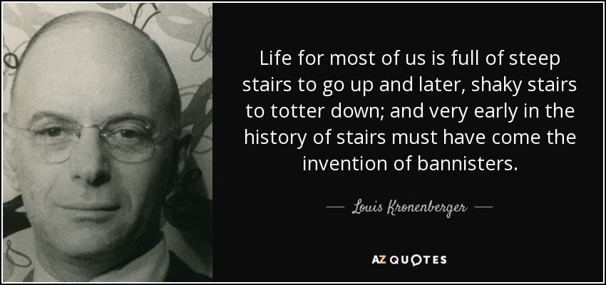 Life for most of us is full of steep stairs to go up and later, shaky stairs to totter down; and very early in the history of stairs must have come the invention of bannisters. - Louis Kronenberger