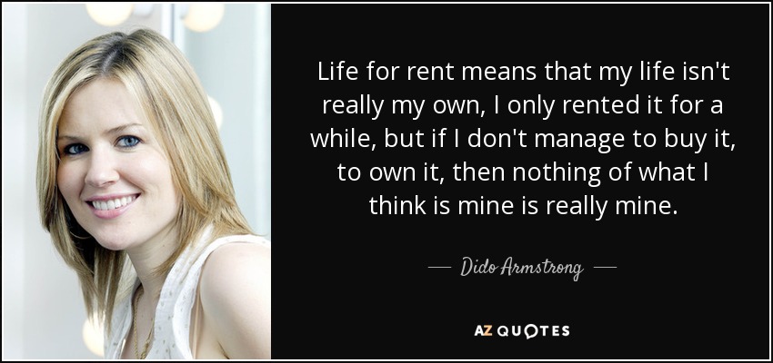 Life for rent means that my life isn't really my own, I only rented it for a while, but if I don't manage to buy it, to own it, then nothing of what I think is mine is really mine. - Dido Armstrong