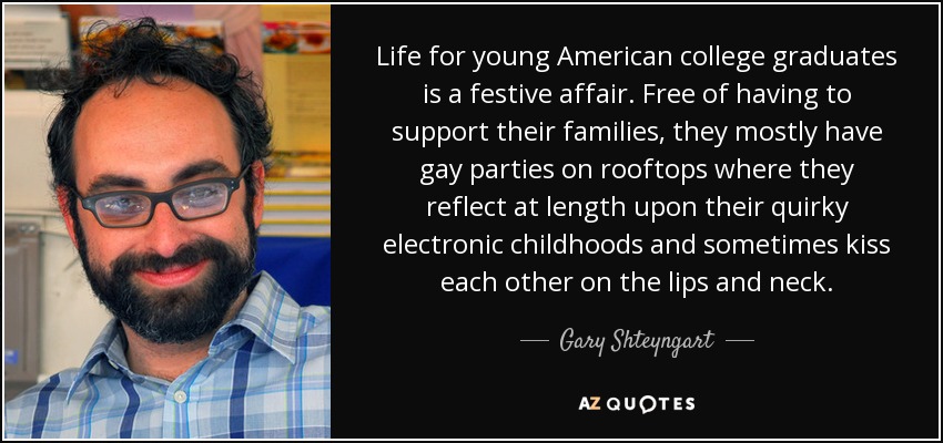 Life for young American college graduates is a festive affair. Free of having to support their families, they mostly have gay parties on rooftops where they reflect at length upon their quirky electronic childhoods and sometimes kiss each other on the lips and neck. - Gary Shteyngart