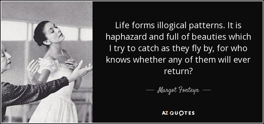 Life forms illogical patterns. It is haphazard and full of beauties which I try to catch as they fly by, for who knows whether any of them will ever return? - Margot Fonteyn