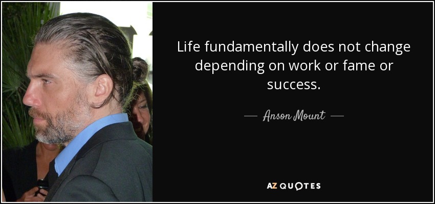 Life fundamentally does not change depending on work or fame or success. - Anson Mount