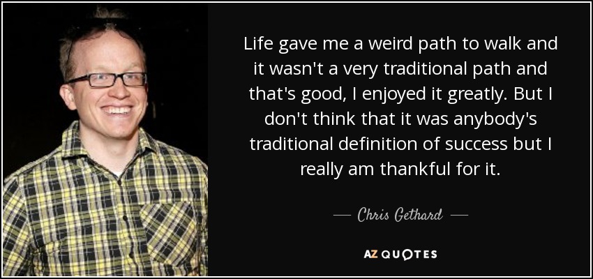 Life gave me a weird path to walk and it wasn't a very traditional path and that's good, I enjoyed it greatly. But I don't think that it was anybody's traditional definition of success but I really am thankful for it. - Chris Gethard