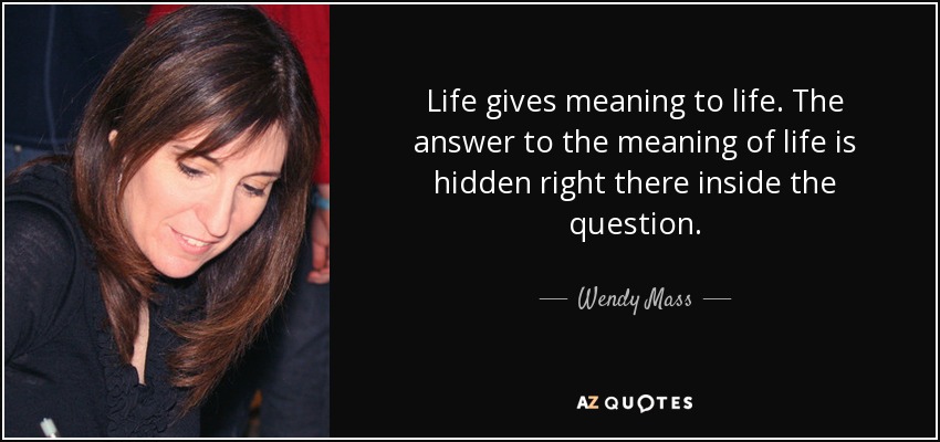 Life gives meaning to life. The answer to the meaning of life is hidden right there inside the question. - Wendy Mass