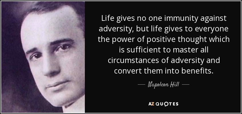 Life gives no one immunity against adversity, but life gives to everyone the power of positive thought which is sufficient to master all circumstances of adversity and convert them into benefits. - Napoleon Hill