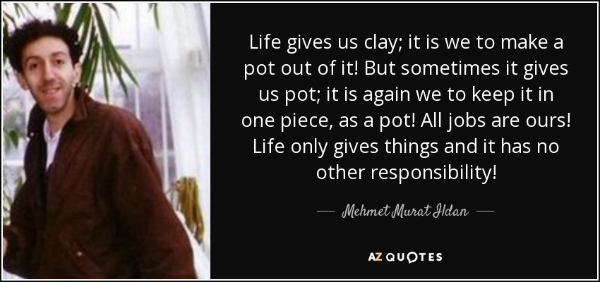 Life gives us clay; it is we to make a pot out of it! But sometimes it gives us pot; it is again we to keep it in one piece, as a pot! All jobs are ours! Life only gives things and it has no other responsibility! - Mehmet Murat Ildan