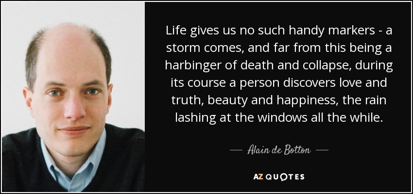 Life gives us no such handy markers - a storm comes, and far from this being a harbinger of death and collapse, during its course a person discovers love and truth, beauty and happiness, the rain lashing at the windows all the while. - Alain de Botton