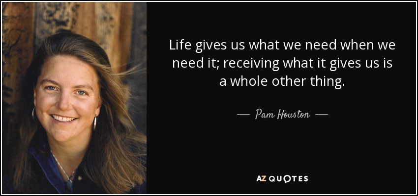 Life gives us what we need when we need it; receiving what it gives us is a whole other thing. - Pam Houston