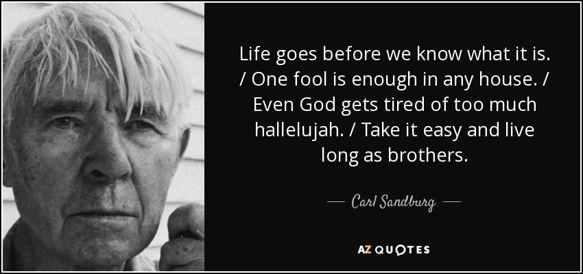 Life goes before we know what it is. / One fool is enough in any house. / Even God gets tired of too much hallelujah. / Take it easy and live long as brothers. - Carl Sandburg