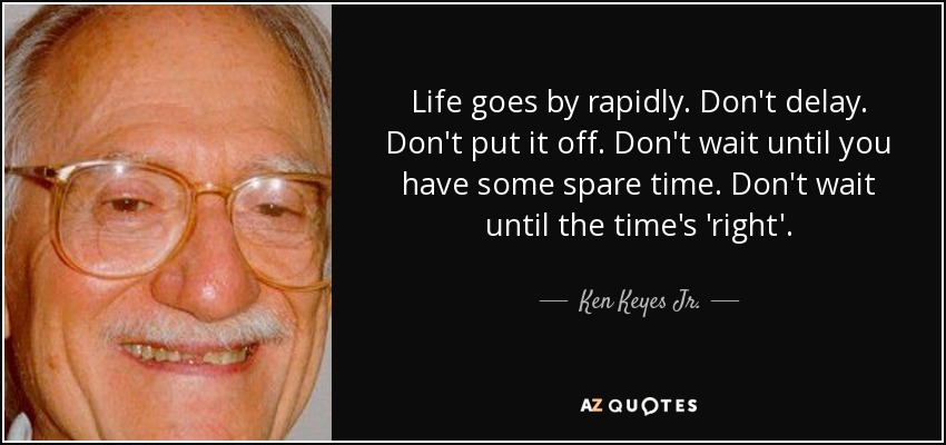 Life goes by rapidly. Don't delay. Don't put it off. Don't wait until you have some spare time. Don't wait until the time's 'right'. - Ken Keyes Jr.