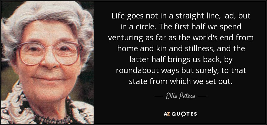 Life goes not in a straight line, lad, but in a circle. The first half we spend venturing as far as the world's end from home and kin and stillness, and the latter half brings us back, by roundabout ways but surely, to that state from which we set out. - Ellis Peters