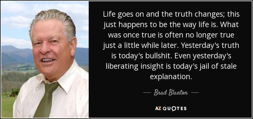 Life goes on and the truth changes; this just happens to be the way life is. What was once true is often no longer true just a little while later. Yesterday's truth is today's bullshit. Even yesterday's liberating insight is today's jail of stale explanation. - Brad Blanton