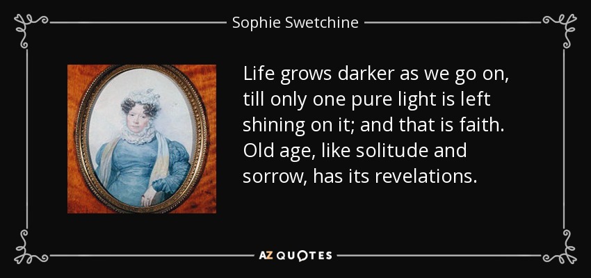 Life grows darker as we go on, till only one pure light is left shining on it; and that is faith. Old age, like solitude and sorrow, has its revelations. - Sophie Swetchine