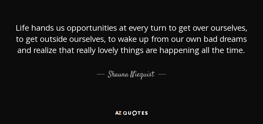 Life hands us opportunities at every turn to get over ourselves, to get outside ourselves, to wake up from our own bad dreams and realize that really lovely things are happening all the time. - Shauna Niequist