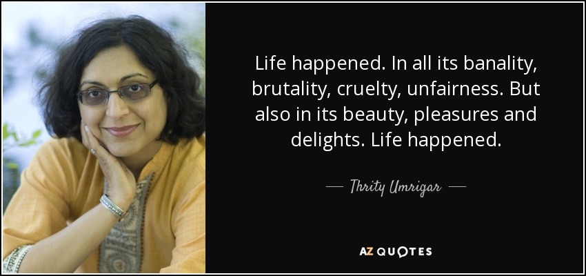 Life happened. In all its banality, brutality, cruelty, unfairness. But also in its beauty, pleasures and delights. Life happened. - Thrity Umrigar