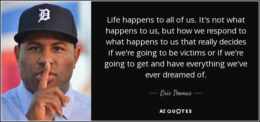 Life happens to all of us. It's not what happens to us, but how we respond to what happens to us that really decides if we're going to be victims or if we're going to get and have everything we've ever dreamed of. - Eric Thomas