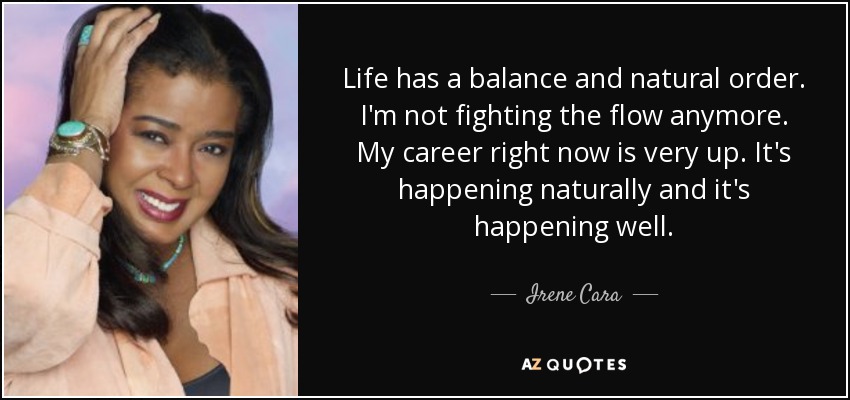 Life has a balance and natural order. I'm not fighting the flow anymore. My career right now is very up. It's happening naturally and it's happening well. - Irene Cara