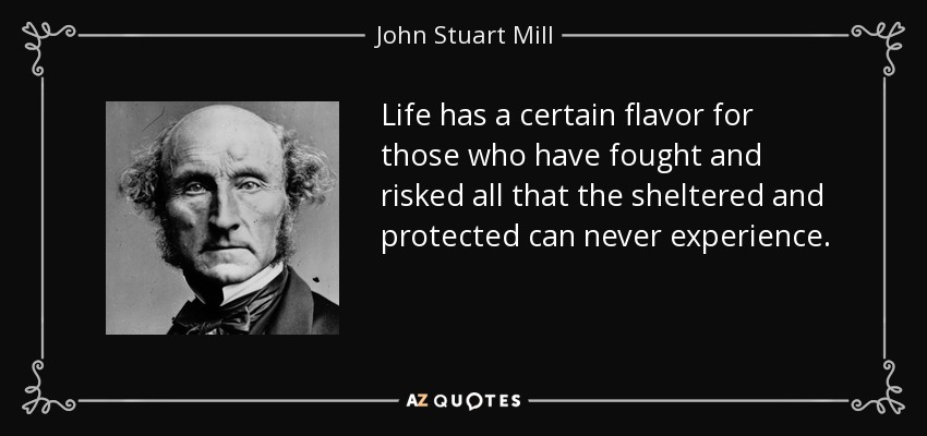 Life has a certain flavor for those who have fought and risked all that the sheltered and protected can never experience. - John Stuart Mill