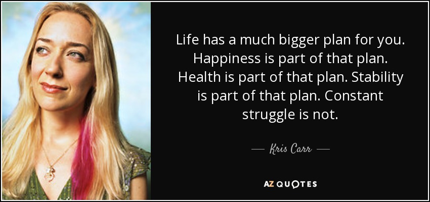 Life has a much bigger plan for you. Happiness is part of that plan. Health is part of that plan. Stability is part of that plan. Constant struggle is not. - Kris Carr