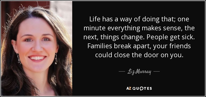 Life has a way of doing that; one minute everything makes sense, the next, things change. People get sick. Families break apart, your friends could close the door on you. - Liz Murray