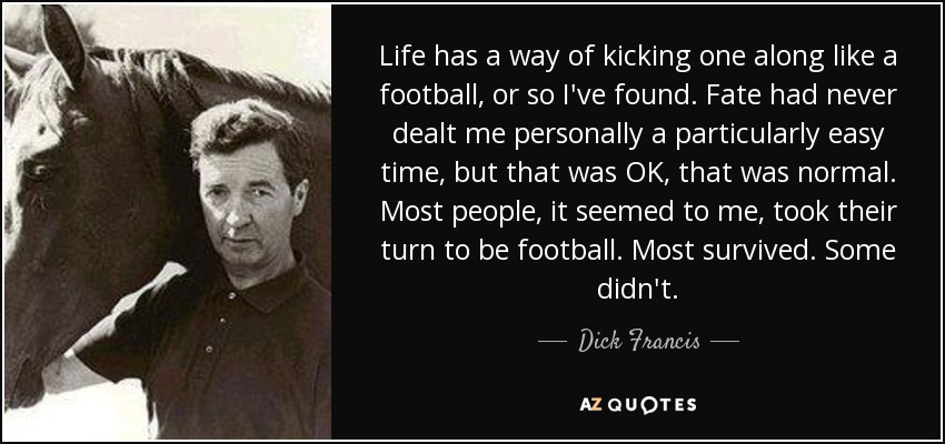 Life has a way of kicking one along like a football, or so I've found. Fate had never dealt me personally a particularly easy time, but that was OK, that was normal. Most people, it seemed to me, took their turn to be football. Most survived. Some didn't. - Dick Francis