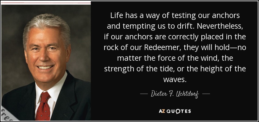 Life has a way of testing our anchors and tempting us to drift. Nevertheless, if our anchors are correctly placed in the rock of our Redeemer, they will hold—no matter the force of the wind, the strength of the tide, or the height of the waves. - Dieter F. Uchtdorf