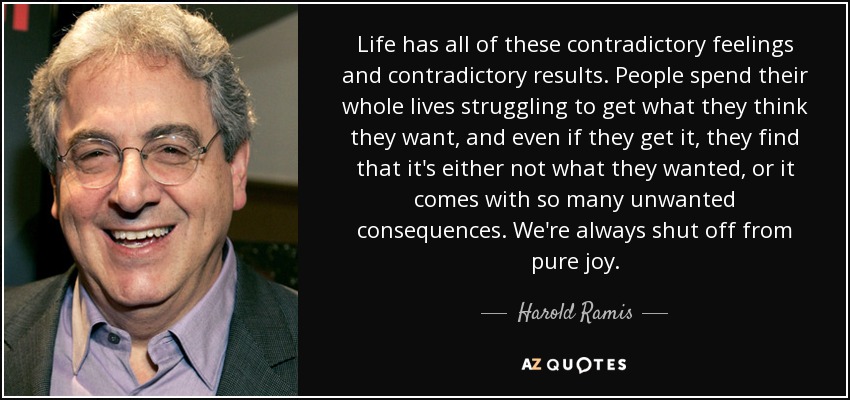 Life has all of these contradictory feelings and contradictory results. People spend their whole lives struggling to get what they think they want, and even if they get it, they find that it's either not what they wanted, or it comes with so many unwanted consequences. We're always shut off from pure joy. - Harold Ramis