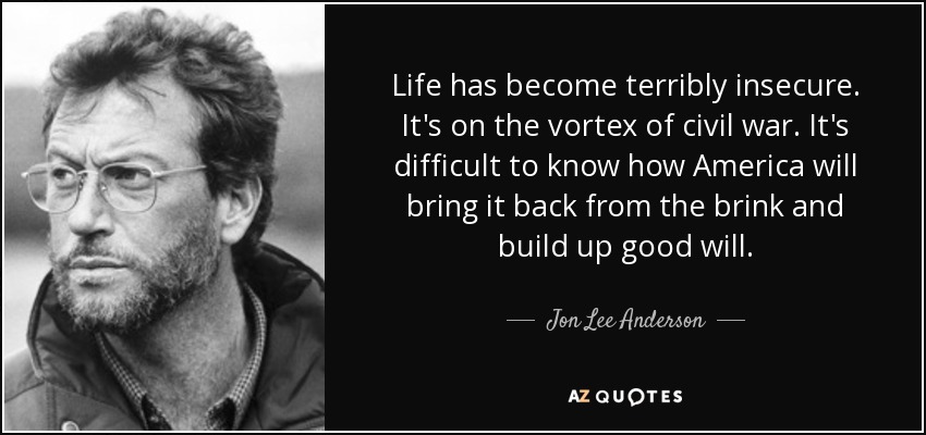 Life has become terribly insecure. It's on the vortex of civil war. It's difficult to know how America will bring it back from the brink and build up good will. - Jon Lee Anderson