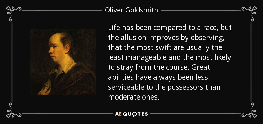 Life has been compared to a race, but the allusion improves by observing, that the most swift are usually the least manageable and the most likely to stray from the course. Great abilities have always been less serviceable to the possessors than moderate ones. - Oliver Goldsmith