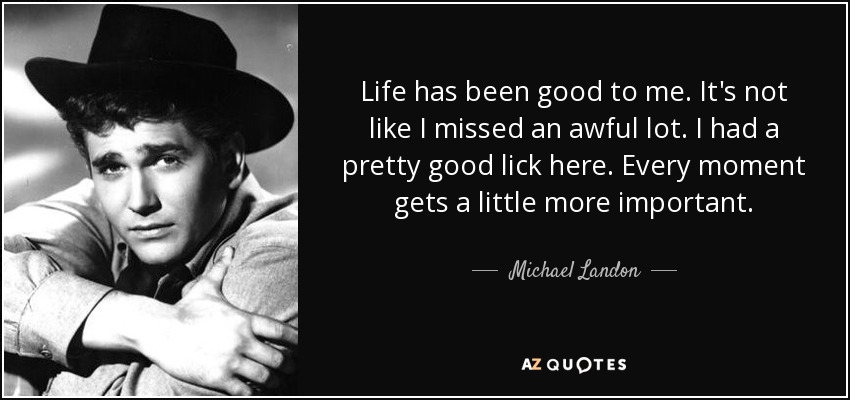 Life has been good to me. It's not like I missed an awful lot. I had a pretty good lick here. Every moment gets a little more important. - Michael Landon