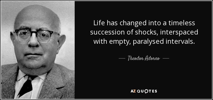 Life has changed into a timeless succession of shocks, interspaced with empty, paralysed intervals. - Theodor Adorno