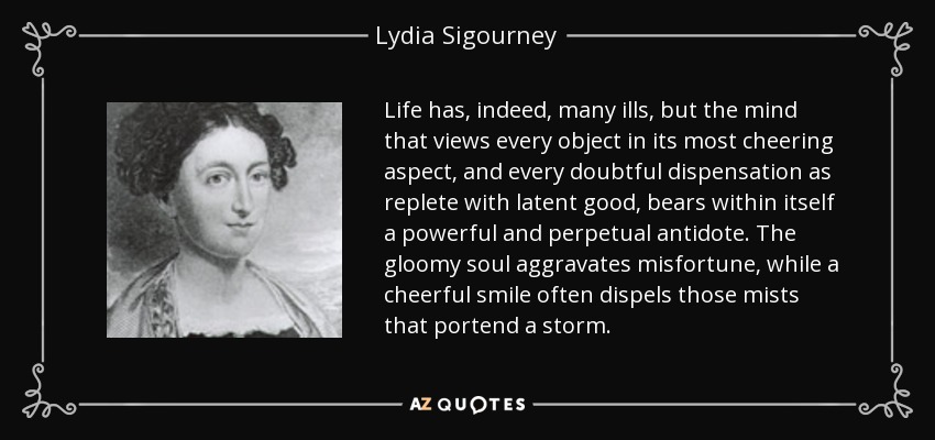 Life has, indeed, many ills, but the mind that views every object in its most cheering aspect, and every doubtful dispensation as replete with latent good, bears within itself a powerful and perpetual antidote. The gloomy soul aggravates misfortune, while a cheerful smile often dispels those mists that portend a storm. - Lydia Sigourney