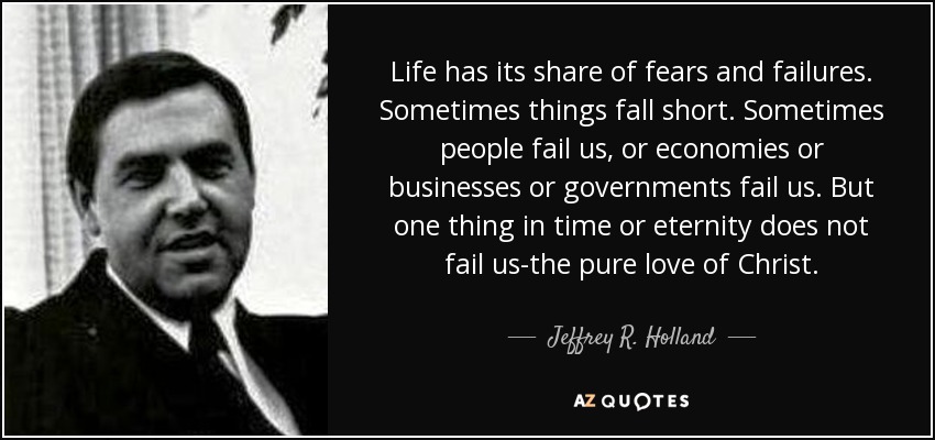 Life has its share of fears and failures. Sometimes things fall short. Sometimes people fail us, or economies or businesses or governments fail us. But one thing in time or eternity does not fail us-the pure love of Christ. - Jeffrey R. Holland